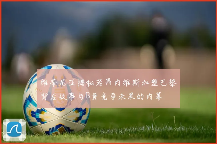 维蒂尼亚揭秘若昂内维斯加盟巴黎背后故事与B费竞争未果的内幕