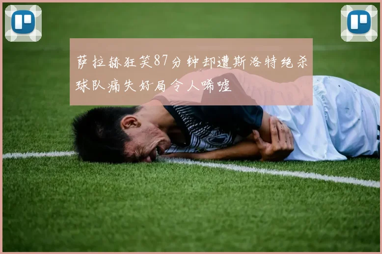 萨拉赫狂笑87分钟却遭斯洛特绝杀球队痛失好局令人唏嘘
