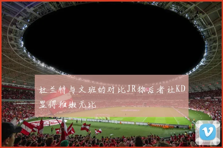杜兰特与文班的对比JR称后者让KD显得稚嫩无比