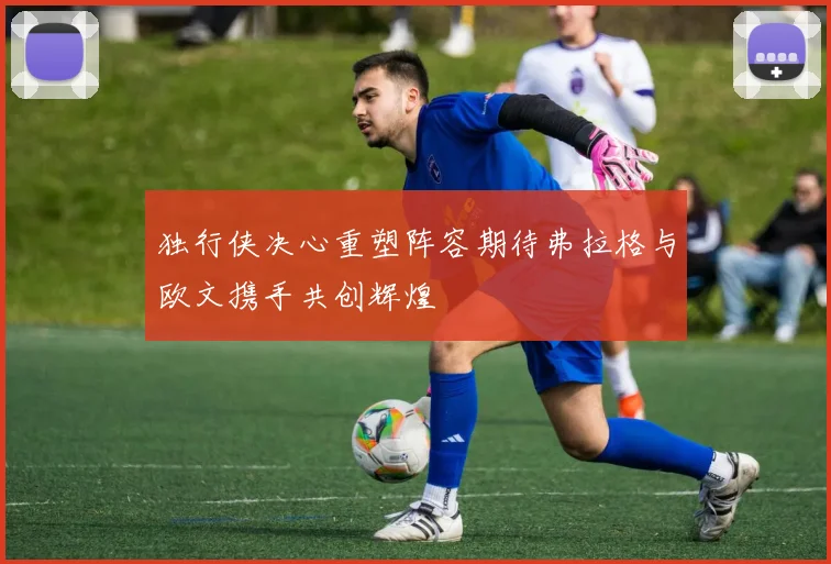 独行侠决心重塑阵容期待弗拉格与欧文携手共创辉煌