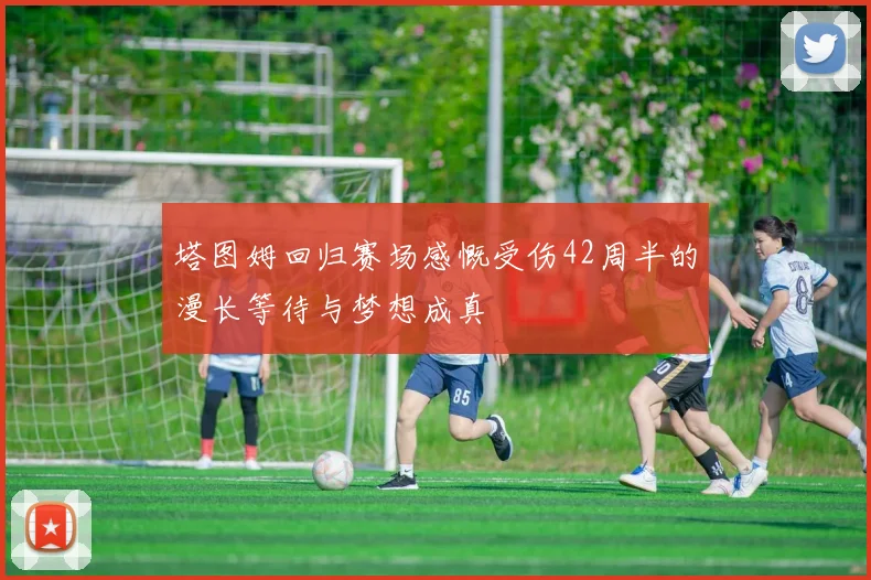 塔图姆回归赛场感慨受伤42周半的漫长等待与梦想成真