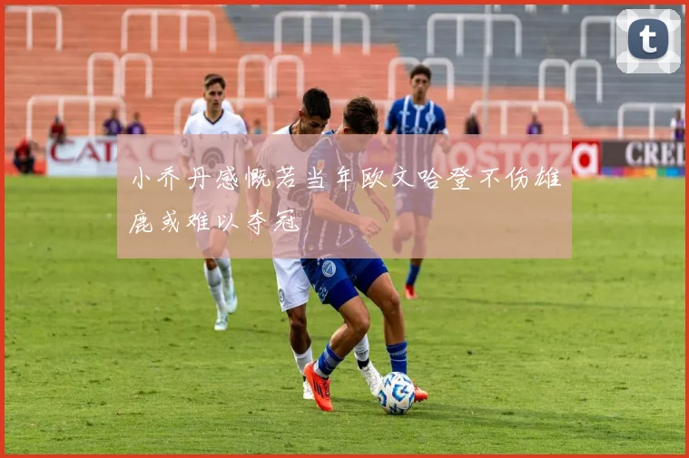 小乔丹感慨若当年欧文哈登不伤雄鹿或难以夺冠