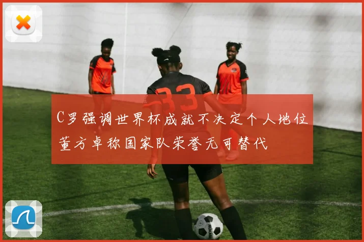 C罗强调世界杯成就不决定个人地位董方卓称国家队荣誉无可替代