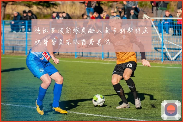 德保罗谈新球员融入麦卡利斯特庆祝哥哥国家队首秀喜悦