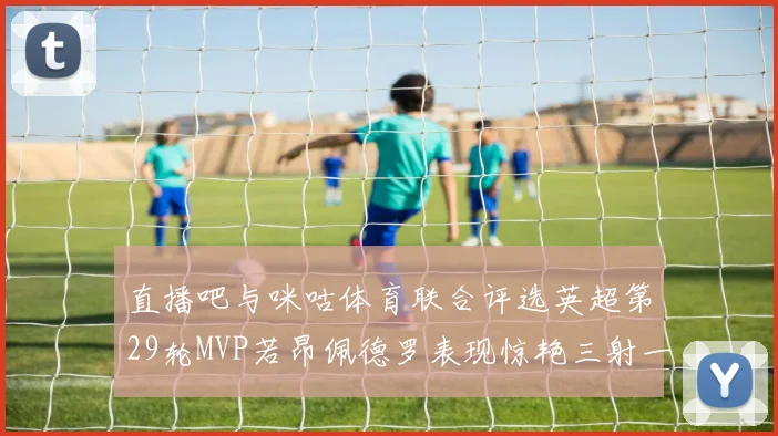 直播吧与咪咕体育联合评选英超第29轮MVP若昂佩德罗表现惊艳三射一传助球队获胜