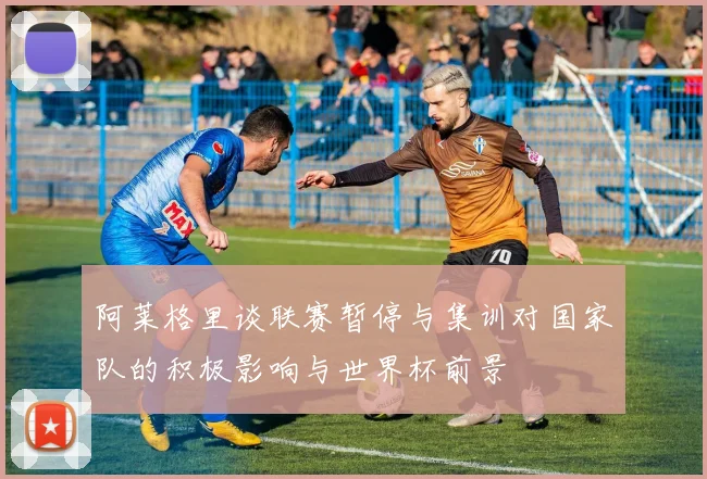 阿莱格里谈联赛暂停与集训对国家队的积极影响与世界杯前景