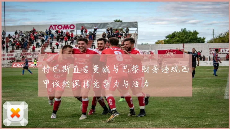 特巴斯直言曼城与巴黎财务违规西甲依然保持竞争力与活力
