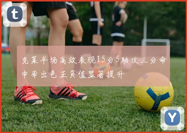 克莱半场高效表现15分5助攻三分命中率出色正负值显著提升