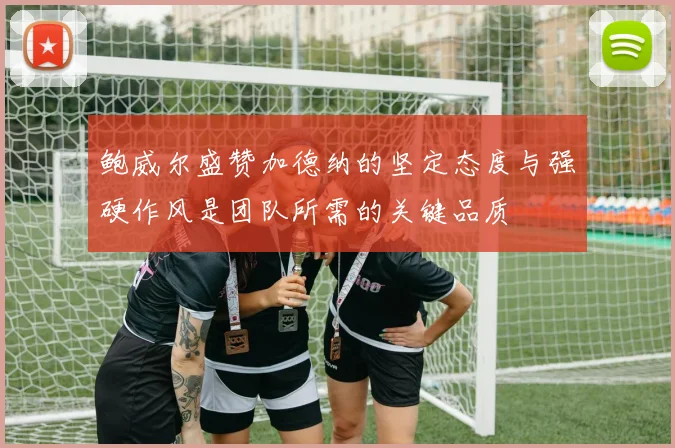 鲍威尔盛赞加德纳的坚定态度与强硬作风是团队所需的关键品质
