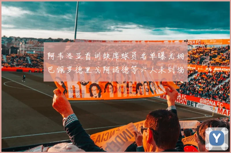 阿韦洛亚首训缺席球员名单曝光姆巴佩罗德里戈阿诺德等六人未到场