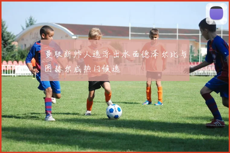 曼联新帅人选浮出水面德泽尔比与图赫尔成热门候选
