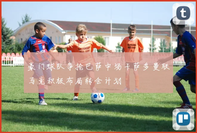 豪门球队争抢巴萨中场卡萨多曼联马竞积极布局转会计划