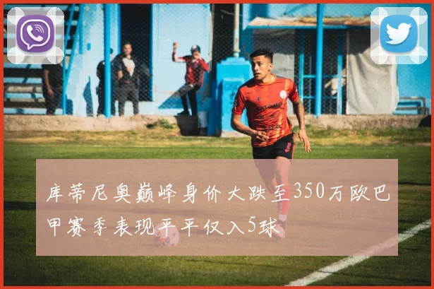 库蒂尼奥巅峰身价大跌至350万欧巴甲赛季表现平平仅入5球