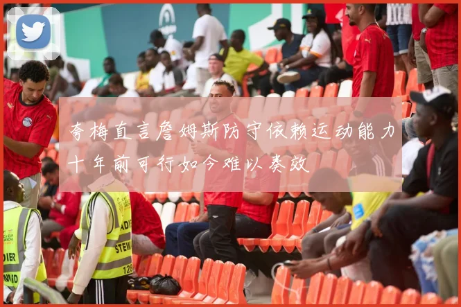夸梅直言詹姆斯防守依赖运动能力十年前可行如今难以奏效