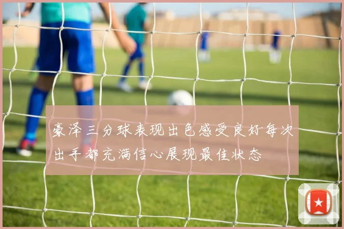 豪泽三分球表现出色感受良好每次出手都充满信心展现最佳状态