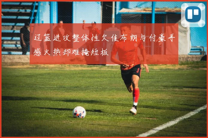 辽篮进攻整体性欠佳布朗与付豪手感火热却难掩短板