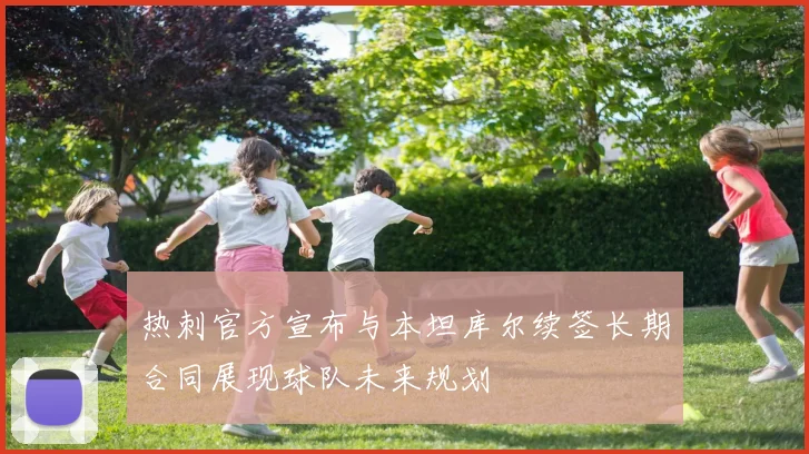 热刺官方宣布与本坦库尔续签长期合同展现球队未来规划