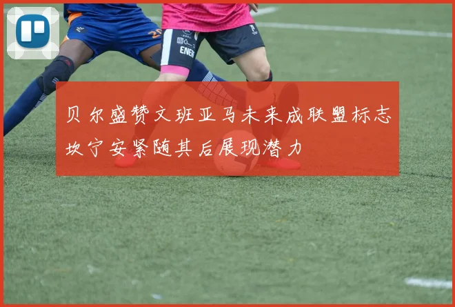 贝尔盛赞文班亚马未来成联盟标志坎宁安紧随其后展现潜力