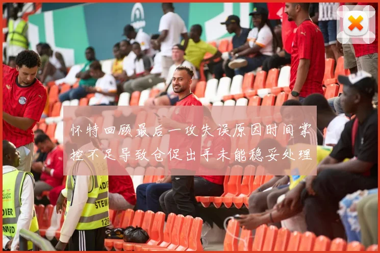 怀特回顾最后一攻失误原因时间掌控不足导致仓促出手未能稳妥处理