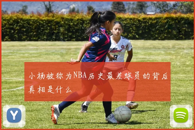 小杨被称为NBA历史最差球员的背后真相是什么