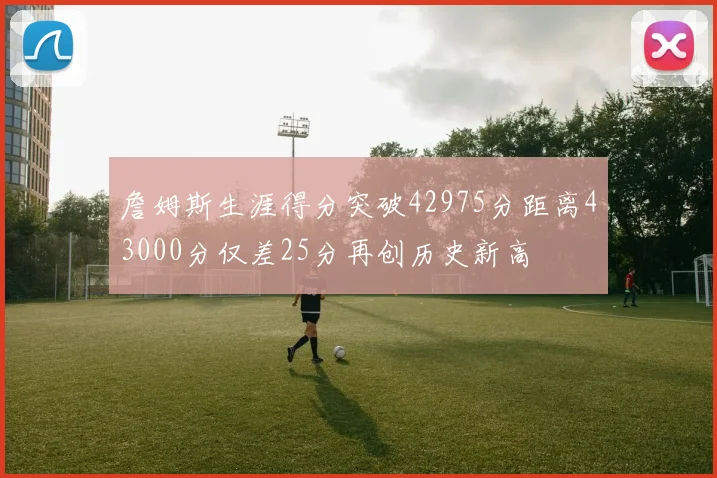 詹姆斯生涯得分突破42975分距离43000分仅差25分再创历史新高